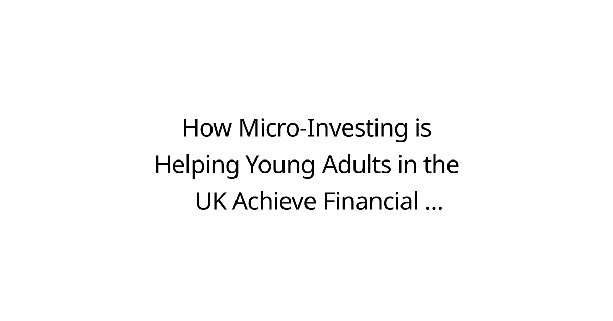 How Micro-Investing is Helping Young Adults in the UK Achieve Financial Independence in 2025?