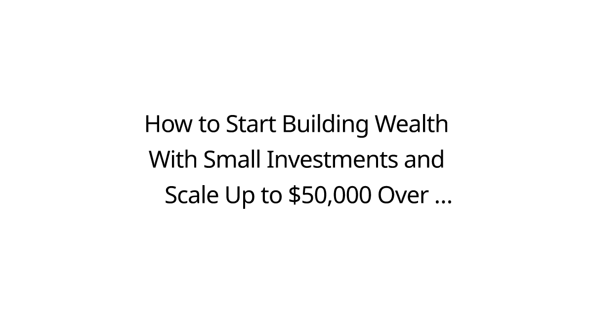 How to Start Building Wealth With Small Investments and Scale Up to $50,000 Over Time?